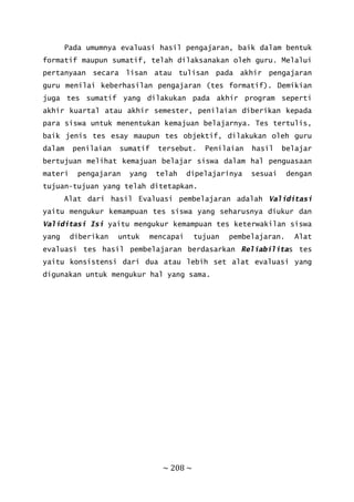 ~ 208 ~
Pada umumnya evaluasi hasil pengajaran, baik dalam bentuk
formatif maupun sumatif, telah dilaksanakan oleh guru. Melalui
pertanyaan secara lisan atau tulisan pada akhir pengajaran
guru menilai keberhasilan pengajaran (tes formatif). Demikian
juga tes sumatif yang dilakukan pada akhir program seperti
akhir kuartal atau akhir semester, penilaian diberikan kepada
para siswa untuk menentukan kemajuan belajarnya. Tes tertulis,
baik jenis tes esay maupun tes objektif, dilakukan oleh guru
dalam penilaian sumatif tersebut. Penilaian hasil belajar
bertujuan melihat kemajuan belajar siswa dalam hal penguasaan
materi pengajaran yang telah dipelajarinya sesuai dengan
tujuan-tujuan yang telah ditetapkan.
Alat dari hasil Evaluasi pembelajaran adalah Validitasi
yaitu mengukur kemampuan tes siswa yang seharusnya diukur dan
Validitasi Isi yaitu mengukur kemampuan tes keterwakilan siswa
yang diberikan untuk mencapai tujuan pembelajaran. Alat
evaluasi tes hasil pembelajaran berdasarkan Reliabilitas tes
yaitu konsistensi dari dua atau lebih set alat evaluasi yang
digunakan untuk mengukur hal yang sama.
 