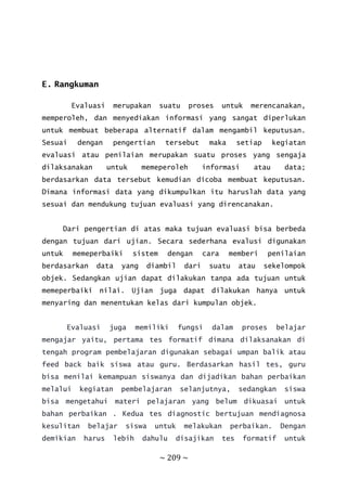 ~ 209 ~
E. Rangkuman
Evaluasi merupakan suatu proses untuk merencanakan,
memperoleh, dan menyediakan informasi yang sangat diperlukan
untuk membuat beberapa alternatif dalam mengambil keputusan.
Sesuai dengan pengertian tersebut maka setiap kegiatan
evaluasi atau penilaian merupakan suatu proses yang sengaja
dilaksanakan untuk memeperoleh informasi atau data;
berdasarkan data tersebut kemudian dicoba membuat keputusan.
Dimana informasi data yang dikumpulkan itu haruslah data yang
sesuai dan mendukung tujuan evaluasi yang direncanakan.
Dari pengertian di atas maka tujuan evaluasi bisa berbeda
dengan tujuan dari ujian. Secara sederhana evalusi digunakan
untuk memeperbaiki sistem dengan cara memberi penilaian
berdasarkan data yang diambil dari suatu atau sekelompok
objek. Sedangkan ujian dapat dilakukan tanpa ada tujuan untuk
memeperbaiki nilai. Ujian juga dapat dilakukan hanya untuk
menyaring dan menentukan kelas dari kumpulan objek.
Evaluasi juga memiliki fungsi dalam proses belajar
mengajar yaitu, pertama tes formatif dimana dilaksanakan di
tengah program pembelajaran digunakan sebagai umpan balik atau
feed back baik siswa atau guru. Berdasarkan hasil tes, guru
bisa menilai kemampuan siswanya dan dijadikan bahan perbaikan
melalui kegiatan pembelajaran selanjutnya, sedangkan siswa
bisa mengetahui materi pelajaran yang belum dikuasai untuk
bahan perbaikan . Kedua tes diagnostic bertujuan mendiagnosa
kesulitan belajar siswa untuk melakukan perbaikan. Dengan
demikian harus lebih dahulu disajikan tes formatif untuk
 