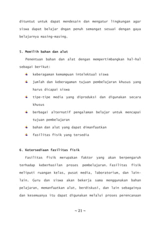 ~ 21 ~
dituntut untuk dapat mendesain dan mengatur lingkungan agar
siswa dapat belajar dngan penuh semangat sesuai dengan gaya
belajarnya masing-masing.
5. Memilih bahan dan alat
Penentuan bahan dan alat dengan mempertimbangkan hal-hal
sebagai berikut:
keberagaman kemampuan intelektual siswa
jumlah dan keberagaman tujuan pembelajaran khusus yang
harus dicapai siswa
tipe-tipe media yang diproduksi dan digunakan secara
khusus
berbagai alternatif pengalaman belajar untuk mencapai
tujuan pembelajaran
bahan dan alat yang dapat dimanfaatkan
fasilitas fisik yang tersedia
6. Ketersediaan fasilitas fisik
Fasilitas fisik merupakan faktor yang akan berpengaruh
terhadap keberhasilan proses pembelajaran. Fasilitas fisik
meliputi ruangan kelas, pusat media, laboratorium, dan lain-
lain. Guru dan siswa akan bekerja sama menggunakan bahan
pelajaran, memanfaatkan alat, berdiskusi, dan lain sebagainya
dan kesemuanya itu dapat digunakan melalui proses perencanaan
 