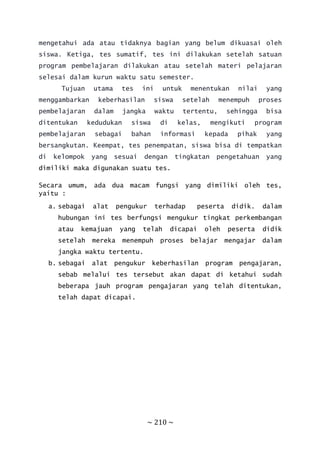 ~ 210 ~
mengetahui ada atau tidaknya bagian yang belum dikuasai oleh
siswa. Ketiga, tes sumatif, tes ini dilakukan setelah satuan
program pembelajaran dilakukan atau setelah materi pelajaran
selesai dalam kurun waktu satu semester.
Tujuan utama tes ini untuk menentukan nilai yang
menggambarkan keberhasilan siswa setelah menempuh proses
pembelajaran dalam jangka waktu tertentu, sehingga bisa
ditentukan kedudukan siswa di kelas, mengikuti program
pembelajaran sebagai bahan informasi kepada pihak yang
bersangkutan. Keempat, tes penempatan, siswa bisa di tempatkan
di kelompok yang sesuai dengan tingkatan pengetahuan yang
dimiliki maka digunakan suatu tes.
Secara umum, ada dua macam fungsi yang dimiliki oleh tes,
yaitu :
a. sebagai alat pengukur terhadap peserta didik. dalam
hubungan ini tes berfungsi mengukur tingkat perkembangan
atau kemajuan yang telah dicapai oleh peserta didik
setelah mereka menempuh proses belajar mengajar dalam
jangka waktu tertentu.
b. sebagai alat pengukur keberhasilan program pengajaran,
sebab melalui tes tersebut akan dapat di ketahui sudah
beberapa jauh program pengajaran yang telah ditentukan,
telah dapat dicapai.
 