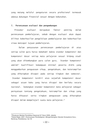 ~ 22 ~
yang matang melalui pengaturan secara profesional termasuk
adanya dukungan finansial sesuai dengan kebutuhan.
7. Perencanaan evaluasi dan pengembangan
Prosedur evaluasi merupakan faktor penting dalam
perencanaan pembelajaran, sebab dengan evaluasi akan dapat
dilihat keberhasilan pengelolaan pembelajaran dan keberhasilan
siswa mencapai tujuan pembelajaran.
Dalam penyusunan perencanaan pembelajaran di atas
setiap calon guru harus memahami makna standar kompetensi dan
kompetensi dasar setiap mata pelajaran sesuai bidang studi
yang akan dikembangkan para calon guru. Standar kompetensi
adalah13
kualifikasi kemampuan minimal peserta didik yang
menggambarkan penguasaan sikap, pengetahuan, dan keterampilan
yang diharapkan dicapai pada setiap tingkat dan semester.
Standar kompetensi terdiri atas sejumlah kompetensi dasar
sebagai acuan baku yang harus dicapai dan berlaku secara
nasional. Sedangkan standar kompetensi mata pelajaran sebagai
pernyataan tentang pengetahuan, ketrampilan dan sikap yang
harus dikuasai serta tingkat penguasaan yang diharapkan
dicapai dalam mempelajari suatu mata pelajaran.14
13Peraturan Menteri Pendidikan Nasional 22 Tahun 2006, Jakarta
14Abdul Majid, 2007, Perencanaan Pembelajaran; Mengembangkan Standar Kompetensi Guru,
Bandung: Rosdakarya, hal. 50
 