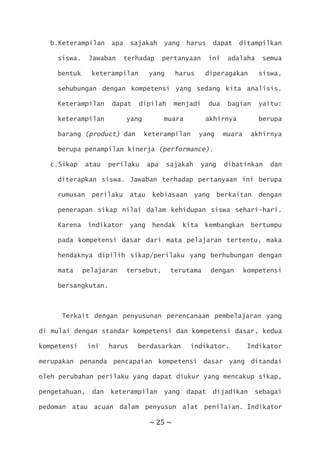 ~ 25 ~
b.Keterampilan apa sajakah yang harus dapat ditampilkan
siswa. Jawaban terhadap pertanyaan ini adalaha semua
bentuk keterampilan yang harus diperagakan siswa,
sehubungan dengan kompetensi yang sedang kita analisis.
Keterampilan dapat dipilah menjadi dua bagian yaitu:
keterampilan yang muara akhirnya berupa
barang (product) dan keterampilan yang muara akhirnya
berupa penampilan kinerja (performance).
c.Sikap atau perilaku apa sajakah yang dibatinkan dan
diterapkan siswa. Jawaban terhadap pertanyaan ini berupa
rumusan perilaku atau kebiasaan yang berkaitan dengan
penerapan sikap nilai dalam kehidupan siswa sehari-hari.
Karena indikator yang hendak kita kembangkan bertumpu
pada kompetensi dasar dari mata pelajaran tertentu, maka
hendaknya dipilih sikap/perilaku yang berhubungan dengan
mata pelajaran tersebut, terutama dengan kompetensi
bersangkutan.
Terkait dengan penyusunan perencanaan pembelajaran yang
di mulai dengan standar kompetensi dan kompetensi dasar, kedua
kompetensi ini harus berdasarkan indikator. Indikator
merupakan penanda pencapaian kompetensi dasar yang ditandai
oleh perubahan perilaku yang dapat diukur yang mencakup sikap,
pengetahuan, dan keterampilan yang dapat dijadikan sebagai
pedoman atau acuan dalam penyusun alat penilaian. Indikator
 