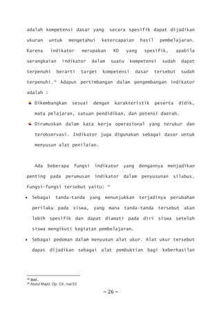 ~ 26 ~
adalah kompetensi dasar yang secara spesifik dapat dijadikan
ukuran untuk mengetahui ketercapaian hasil pembelajaran.
Karena indikator merupakan KD yang spesifik, apabila
serangkaian indikator dalam suatu kompetensi sudah dapat
terpenuhi berarti target kompetensi dasar tersebut sudah
terpenuhi.18
Adapun pertimbangan dalam pengembangan indikator
adalah :
Dikembangkan sesuai dengan karakteristik peserta didik,
mata pelajaran, satuan pendidikan, dan potensi daerah.
Dirumuskan dalam kata kerja operasional yang terukur dan
terobservasi. Indikator juga digunakan sebagai dasar untuk
menyusun alat penilaian.
Ada beberapa fungsi indikator yang dengannya menjadikan
penting pada perumusan indikator dalam penyusunan silabus.
Fungsi-fungsi tersebut yaitu: 19
 Sebagai tanda-tanda yang menunjukkan terjadinya perubahan
perilaku pada siswa, yang mana tanda-tanda tersebut akan
lebih spesifik dan dapat diamati pada diri siswa setelah
siswa mengikuti kegiatan pembelajaran.
 Sebagai pedoman dalam menyusun alat ukur. Alat ukur tersebut
dapat dijadikan sebagai alat pembuktian bagi keberhasilan
18 Ibid.,
19 Abdul Majid, Op. Cit., hal.53
 