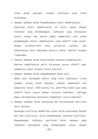 ~ 27 ~
siswa dalam mencapai standar kelulusan yang telah
ditentukan.
 Sebagai pedoman dalam mengembangkan materi pembelajaran.
Penentuan materi pembelajaran ini harus sesuai dengan
indikator yang dikembangkan. Indikator yang dirumuskan
secara cermat dan akurat dapat memberikan arah dalam
pengembangan materi pembelajaran yang efektif yang sesuai
dengan karakteristik mata pelajaran, potensi dan
kebutuhannya baik kebutuhan peserta didik, sekolah ataupun
lingkungan.
 Sebagai pedoman dalam merencanakan kegiatan pembelajaran.
Rencana pembelajaran perlu dirancang secara efektif agar
kompetensi dapat dicapai secara maksimal.
 Sebagai pedoman dalam mengembangkan bahan ajar.
Bahan ajar merupakan materi yang harus dipelajari siswa
sebagai sarana untuk mencapai standar kompetensi dan
kompetensi dasar. Oleh karena itu, pemilihan bahan ajar yang
efektif harus sesuai dengan tuntutan indikator, sehingga
dapat meningkatkan pencapaian kompetensi secara maksimal.
 Sebagai pedoman dalam merancang dan melaksanakan penilaian
hasil belajar.
Rancangan penilaian memberikan acuan dalam menentukan bentuk
dan jenis penilaian, serta pengembangan indikator penilaian.
Pengembangan indikator penilaian harus mengacu pada
indikator pencapaian yang dikembangkan sesuai dengan
 