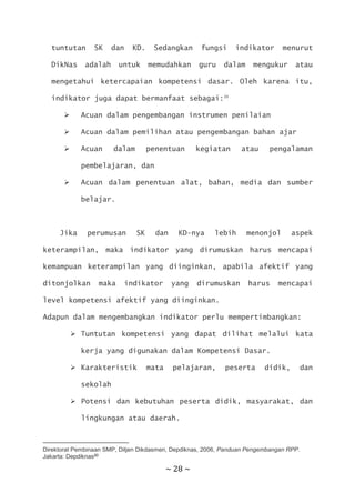 ~ 28 ~
tuntutan SK dan KD. Sedangkan fungsi indikator menurut
DikNas adalah untuk memudahkan guru dalam mengukur atau
mengetahui ketercapaian kompetensi dasar. Oleh karena itu,
indikator juga dapat bermanfaat sebagai:20
 Acuan dalam pengembangan instrumen penilaian
 Acuan dalam pemilihan atau pengembangan bahan ajar
 Acuan dalam penentuan kegiatan atau pengalaman
pembelajaran, dan
 Acuan dalam penentuan alat, bahan, media dan sumber
belajar.
Jika perumusan SK dan KD-nya lebih menonjol aspek
keterampilan, maka indikator yang dirumuskan harus mencapai
kemampuan keterampilan yang diinginkan, apabila afektif yang
ditonjolkan maka indikator yang dirumuskan harus mencapai
level kompetensi afektif yang diinginkan.
Adapun dalam mengembangkan indikator perlu mempertimbangkan:
 Tuntutan kompetensi yang dapat dilihat melalui kata
kerja yang digunakan dalam Kompetensi Dasar.
 Karakteristik mata pelajaran, peserta didik, dan
sekolah
 Potensi dan kebutuhan peserta didik, masyarakat, dan
lingkungan atau daerah.
Direktorat Pembinaan SMP, Ditjen Dikdasmen, Depdiknas, 2006, Panduan Pengembangan RPP.
Jakarta: Depdiknas20
 