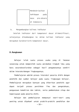 ~ 30 ~
Mendeskripsikan
kehidupan pada
masa pra-aksara
di Indonesia
b. Mengembangkan kalimat indikator
Setelah indikator dari kompetensi dasar diidentifikasi,
selanjutnya dikembangkan ke dalam kalimat indikator yang
merupakan karakteristik kompetensi dasar.
D.Rangkuman
Belajar ialah suatu proses usaha yang di lakukan
seseorang untuk memperoleh suatu perubahan tingkah laku yang
baru secarakeseluruhan sebagai hasil pengamatannya sendiri
dalam interaksidengan lingkungannya.
Pembelajaran adalah proses interaksi peserta didik dengan
pendidik dan sumber belajar pada suatu lingkungan belajar.
Pembelajaran merupakan bantuan yang diberikan pendidik agar
dapat terjadi proses perolehan ilmu dan pengetahuan,
penguasaan kemahiran dan tabiat, serta pembentukan sikap dan
kepercayaan pada peserta didik.
Belajar dan pembelajaran mempunyai teori-teori yang
penting untuk dipahami untuk praktik-praktik pendidian dan
 