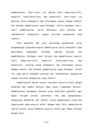 ~ 31 ~
pembelajaran. Teori-teori itu adalah teori behaviouristik,
kognitif, konstruktivitas, dan humanistik. Teori-teori itu
penting untuk dimengerti dan diterapkan sesuai dengan kondisi
dan konteks pembelajaran yang dihadapi. Selain memahami teori-
teori pembelajaran, perlu diketahui pula peranan dan
implementasi pengajaran supaya tercipta pengajaran yang
efektif.
Para pendidik dan para perancang pendidikan serta
pengembangan program-program pembelajaran perlu menyadari akan
pentingnya pemahaman terhadap hakikat belajar dan
pembelajaran. Berbagai teori belajar dan pembelajaran seperti
teori behaviouristik, kognitif, konstruktivitas, dan
humanistic. penting untuk dimengerti dan diterapkan sesuai
dengan kondisi dan konteks pembelajaran yang dihadapi. Selain
itu juga perlu dipahami peranan dan implementasi pengajaran
supaya tercipta pengajaran yang efektif.
Pembelajaran adalah proses interaksi peserta didik dengan
pendidik dan sumber belajar pada suatu lingkungan belajar.
Pembelajaran merupakan bantuan yang diberikan pendidik agar
dapat terjadi proses perolehan ilmu dan pengetahuan,
penguasaan kemahiran dan tabiat, serta pembentukan sikap dan
kepercayaan pada peserta didik. Dengan kata lain, pembelajaran
adalah proses untuk membantu peserta didik agar dapat belajar
dengan baik.
 