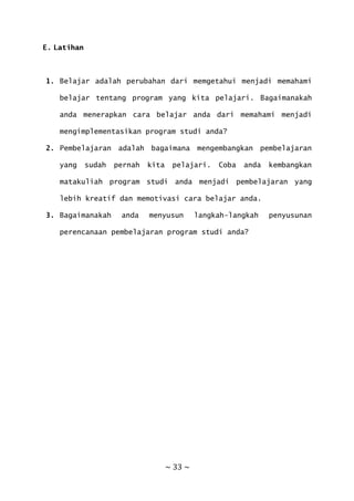 ~ 33 ~
E. Latihan
1. Belajar adalah perubahan dari memgetahui menjadi memahami
belajar tentang program yang kita pelajari. Bagaimanakah
anda menerapkan cara belajar anda dari memahami menjadi
mengimplementasikan program studi anda?
2. Pembelajaran adalah bagaimana mengembangkan pembelajaran
yang sudah pernah kita pelajari. Coba anda kembangkan
matakuliah program studi anda menjadi pembelajaran yang
lebih kreatif dan memotivasi cara belajar anda.
3. Bagaimanakah anda menyusun langkah-langkah penyusunan
perencanaan pembelajaran program studi anda?
 