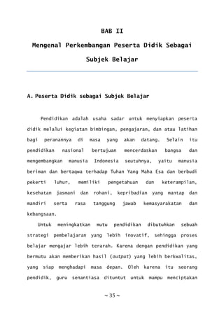~ 35 ~
BAB II
Mengenal Perkembangan Peserta Didik Sebagai
Subjek Belajar
A. Peserta Didik sebagai Subjek Belajar
Pendidikan adalah usaha sadar untuk menyiapkan peserta
didik melalui kegiatan bimbingan, pengajaran, dan atau latihan
bagi peranannya di masa yang akan datang. Selain itu
pendidikan nasional bertujuan mencerdaskan bangsa dan
mengembangkan manusia Indonesia seutuhnya, yaitu manusia
beriman dan bertaqwa terhadap Tuhan Yang Maha Esa dan berbudi
pekerti luhur, memiliki pengetahuan dan keterampilan,
kesehatan jasmani dan rohani, kepribadian yang mantap dan
mandiri serta rasa tanggung jawab kemasyarakatan dan
kebangsaan.
Untuk meningkatkan mutu pendidikan dibutuhkan sebuah
strategi pembelajaran yang lebih inovatif, sehingga proses
belajar mengajar lebih terarah. Karena dengan pendidikan yang
bermutu akan memberikan hasil (output) yang lebih berkwalitas,
yang siap menghadapi masa depan. Oleh karena itu seorang
pendidik, guru senantiasa dituntut untuk mampu menciptakan
 