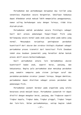~ 37 ~
Pertumbuhan dan perkembangan merupakan dua istilah yang
senantiasa digunakan secara bergantian. Sekalipun keduanya
dapat dibedakan untuk maksud lebih memperjelas penggunaannya,
namun saling berhubungan satu dengan lainnya, tidak bisa
dipisah-pisah.
Pertumbuhan adalah perubahan secara fisiologis sebagai
hasil dari proses pematangan fungsi-fungsi fisik yang
berlangsung secara normal pada anak yang sehat pada waktu yang
normal. Menyangkut terjadinya peningkatan perubahan
kuantitatif dari ukuran dan struktur biologis dipahami sebagai
pertumbuhan proses transmisi dari konstitusi fisik (keadaan
tubuh atau keadaan jasmaniah) yang herediter dalam bentuk
proses aktif secara berkesinambungan.
Hasil pertumbuhan antara lain bertambahnya ukuran
kuantitatif badan anak, seperti berat, panjang, dan
kekuatannya. Begitu pula pertumbuhan akan mencakup perubahan
yang semakin sempurna pada sistem jaringan saraf dan
perubahan-perubahan struktur jasmani lainnya. Dengan demikian,
pertumbuhan dapat diartikan sebagai proses perubahan dan
pematangan fisik.
Pertumbuhan jasmani berakar pada organisme yang selalu
berproses untuk menjadi besar. Pertumbuhan jasmaniah ini dapat
diteliti dengan mengukur berat, panjang, dan lingkaran seperti
lingkar kepala, lingkar dada, lingkar pinggul, lingkar lengan
dan lain-lain. Dalam pertumbuhannya, setiap bagian tubuh
 