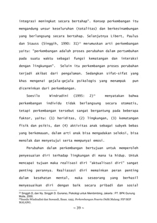 ~ 39 ~
integrasi meningkat secara bertahap". Konsep perkembangan itu
mengandung unsur keseluruhan (totalitas) dan berkesinambungan
yang berlangsung secara bertahap. Selanjutnya Libert, Paulus
dan Stauss (Singgih, 1990: 31)23
merumuskan arti perkembangan
yaitu: "perkembangan adalah proses perubahan dalam pertumbuhan
pada suatu waktu sebagai fungsi kematangan dan interaksi
dengan lingkungan". Selain itu perkembangan proses perubahan
terjadi akibat dari pengalaman. Sedangkan sifat-sifat yang
khas mengenai gejala-gejala psikologis yang menampak pun
dicerminkan dari perkembangan.
Soesilo Windradini (1995: 2)24
menyatakan bahwa
perkembangan individu tidak berlangsung secara otomatis,
tetapi perkembangan tersebut sangat bergantung pada beberapa
faktor, yaitu: (1) heriditas, (2) lingkungan, (3) kematangan
fisik dan psikis, dan (4) aktivitas anak sebagai subyek bebas
yang berkemauan, dalam arti anak bisa mengadakan seleksi, bisa
menolak dan menyetujui serta mempunyai emosi.
Perubahan dalam perkembangan bertujuan untuk memperoleh
penyesuaian diri terhadap lingkungan di mana ia hidup. Untuk
mencapai tujuan maka realisasi diri “aktualisasi diri” sangat
penting perannya. Realiasasi diri memainkan peran penting
dalam kesehatan mental, maka seseorang yang berhasil
menyesuaikan diri dengan baik secara pribadi dan sosial
23 Singgih D, dan Ny. Singgih D. Gunarso, Psikologi untuk Membimbing, Jakarta : PT. BPK Gunung
Mulia, 2000.
24Soesilo Windradini dan Suwandi, Iksan. 1995. Perkembangan Peserta Didik.Malang: FIP IKIP
MALANG.
 