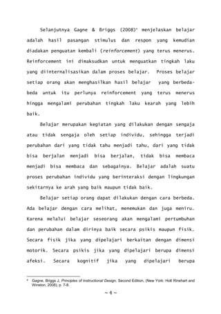 ~ 4 ~
Selanjutnya Gagne & Briggs (2008)4
menjelaskan belajar
adalah hasil pasangan stimulus dan respon yang kemudian
diadakan penguatan kembali (reinforcement) yang terus menerus.
Reinforcement ini dimaksudkan untuk menguatkan tingkah laku
yang diinternalisasikan dalam proses belajar. Proses belajar
setiap orang akan menghasilkan hasil belajar yang berbeda-
beda untuk itu perlunya reinforcement yang terus menerus
hingga mengalami perubahan tingkah laku kearah yang lebih
baik.
Belajar merupakan kegiatan yang dilakukan dengan sengaja
atau tidak sengaja oleh setiap individu, sehingga terjadi
perubahan dari yang tidak tahu menjadi tahu, dari yang tidak
bisa berjalan menjadi bisa berjalan, tidak bisa membaca
menjadi bisa membaca dan sebagainya. Belajar adalah suatu
proses perubahan individu yang berinteraksi dengan lingkungan
sekitarnya ke arah yang baik maupun tidak baik.
Belajar setiap orang dapat dilakukan dengan cara berbeda.
Ada belajar dengan cara melihat, menemukan dan juga meniru.
Karena melalui belajar seseorang akan mengalami pertumbuhan
dan perubahan dalam dirinya baik secara psikis maupun fisik.
Secara fisik jika yang dipelajari berkaitan dengan dimensi
motorik. Secara psikis jika yang dipelajari berupa dimensi
afeksi. Secara kognitif jika yang dipelajari berupa
4 Gagne, Briggs J, Principles of Instructional Design, Second Edition, (New York: Holt Rinehart and
Winston, 2008), p. 7-8.
 