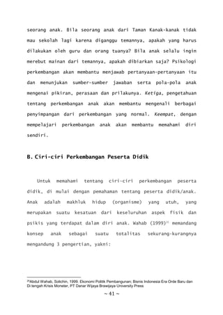 ~ 41 ~
seorang anak. Bila seorang anak dari Taman Kanak-kanak tidak
mau sekolah lagi karena diganggu temannya, apakah yang harus
dilakukan oleh guru dan orang tuanya? Bila anak selalu ingin
merebut mainan dari temannya, apakah dibiarkan saja? Psikologi
perkembangan akan membantu menjawab pertanyaan-pertanyaan itu
dan menunjukan sumber-sumber jawaban serta pola-pola anak
mengenai pikiran, perasaan dan prilakunya. Ketiga, pengetahuan
tentang perkembangan anak akan membantu mengenali berbagai
penyimpangan dari perkembangan yang normal. Keempat, dengan
mempelajari perkembangan anak akan membantu memahami diri
sendiri.
B. Ciri-ciri Perkembangan Peserta Didik
Untuk memahami tentang ciri-ciri perkembangan peserta
didik, di mulai dengan pemahaman tentang peserta didik/anak.
Anak adalah makhluk hidup (organisme) yang utuh, yang
merupakan suatu kesatuan dari keseluruhan aspek fisik dan
psikis yang terdapat dalam diri anak. Wahab (1999)25
memandang
konsep anak sebagai suatu totalitas sekurang-kurangnya
mengandung 3 pengertian, yakni:
25Abdul Wahab, Solichin, 1999. Ekonomi Politik Pembangunan; Bisnis Indonesia Era Orde Baru dan
Di tengah Krisis Moneter, PT Danar Wijaya Brawijaya University Press
 