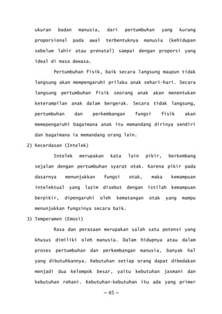 ~ 45 ~
ukuran badan manusia, dari pertumbuhan yang kurang
proporsional pada awal terbentuknya manusia (kehidupan
sebelum lahir atau prenatal) sampai dengan proporsi yang
ideal di masa dewasa.
Pertumbuhan fisik, baik secara langsung maupun tidak
langsung akan mempengaruhi prilaku anak sehari-hari. Secara
langsung pertumbuhan fisik seorang anak akan menentukan
keterampilan anak dalam bergerak. Secara tidak langsung,
pertumbuhan dan perkembangan fungsi fisik akan
memepengaruhi bagaimana anak itu memandang dirinya sendiri
dan bagaimana ia memandang orang lain.
2) Kecerdasan (Intelek)
Intelek merupakan kata lain pikir, berkembang
sejalan dengan pertumbuhan syarat otak. Karena pikir pada
dasarnya menunjukkan fungsi otak, maka kemampuan
intelektual yang lazim disebut dengan istilah kemampuan
berpikir, dipengaruhi oleh kematangan otak yang mampu
menunjukkan fungsinya secara baik.
3) Temperamen (Emosi)
Rasa dan perasaan merupakan salah satu potensi yang
khusus dimiliki oleh manusia. Dalam hidupnya atau dalam
proses pertumbuhan dan perkembangan manusia, banyak hal
yang dibutuhkannya. Kebutuhan setiap orang dapat dibedakan
menjadi dua kelompok besar, yaitu kebutuhan jasmani dan
kebutuhan rohani. Kebutuhan-kebutuhan itu ada yang primer
 