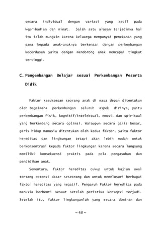 ~ 48 ~
secara individual dengan variasi yang kecil pada
kepribadian dan minat. Salah satu alasan terjadinya hal
itu ialah mungkin karena keluarga mempunyai penekanan yang
sama kepada anak-anaknya berkenaan dengan perkembangan
kecerdasan yaitu dengan mendorong anak mencapai tingkat
tertinggi.
C. Pengembangan Belajar sesuai Perkembangan Peserta
Didik
Faktor kesuksesan seorang anak di masa depan ditentukan
oleh bagaimana perkembangan seluruh aspek dirinya, yaitu
perkembangan fisik, kognitif/intelektual, emosi, dan spiritual
yang berkembang secara optimal. Walaupun secara garis besar,
garis hidup manusia ditentukan oleh kedua faktor, yaitu faktor
hereditas dan lingkungan tetapi akan lebih mudah untuk
berkonsentrasi kepada faktor lingkungan karena secara langsung
memiliki konsekuensi praktis pada pola pengasuhan dan
pendidikan anak.
Sementara, faktor hereditas cukup untuk kajian awal
tentang potensi dasar seseorang dan untuk menelusuri berbagai
faktor hereditas yang negatif. Pengaruh Faktor hereditas pada
manusia berhenti sesaat setelah peristiwa konsepsi terjadi.
Setelah itu, faktor lingkunganlah yang secara dominan dan
 