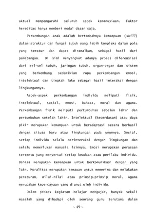 ~ 49 ~
aktual mempengaruhi seluruh aspek kemanusiaan. Faktor
hereditas hanya memberi modal dasar saja.
Perkembangan anak adalah bertambahnya kemampuan (skill)
dalam struktur dan fungsi tubuh yang lebih kompleks dalam pola
yang teratur dan dapat diramalkan, sebagai hasil dari
pematangan. Di sini menyangkut adanya proses diferensiasi
dari sel-sel tubuh, jaringan tubuh, organ-organ dan sistem
yang berkembang sedemikian rupa perkembangan emosi,
intelektual dan tingkah laku sebagai hasil interaksi dengan
lingkungannya.
Aspek–aspek perkembangan individu meliputi fisik,
intelektual, sosial, emosi, bahasa, moral dan agama.
Perkembangan fisik meliputi pertumbuhan sebelum lahir dan
pertumbuhan setelah lahir. Intelektual (kecerdasan) atau daya
pikir merupakan kemampuan untuk beradaptasi secara berhasil
dengan situas baru atau lingkungan pada umumnya. Sosial,
setiap individu selalu berinteraksi dengan lingkungan dan
selalu memerlukan manusia lainnya. Emosi merupakan perasaan
tertentu yang menyertai setiap keadaan atau perilaku individu.
Bahasa merupakan kemampuan untuk berkomunikasi dengan yang
lain. Moralitas merupakan kemauan untuk menerima dan melakukan
peraturan, nilai-nilai atau prinsip-prinsip moral. Agama
merupakan kepercayaan yang dianut oleh individu.
Dalam proses kegiatan belajar mengajar, banyak sekali
masalah yang dihadapi oleh seorang guru terutama dalam
 