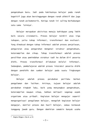 ~ 5 ~
pengetahuan baru. Jadi pada hakikatnya belajar pada ranah
kognitif juga akan bersinggungan dengan ranah afektif dan juga
dengan ranah psikomotorik. Ketiga ranah ini saling berhubungan
satu sama lainnya5
.
Belajar merupakan aktivitas menuju kehidupan yang lebih
baik secara sistematis. Proses belajar terdiri atas tiga
tahapan, yaitu tahap informasi, transformasi dan evaluasi.
Yang dimaksud dengan tahap informasi adalah proses penjelasan,
penguraian atau pengarahan mengenai struktur pengetahuan,
keterampilan dan sikap. Tahap transformasi adalah proses
peralihan atau pemindahan struktur tadi ke dalam diri peserta
didik. Proses transformasi dilakukan melalui informasi.
Sedangkan, pembelajaran adalah proses interaksi peserta didik
dengan pendidik dan sumber belajar pada suatu lingkungan
belajar.
Belajar adalah proses perubahan perilaku berkat
pengalaman dan latihan. Artinya, tujuan belajar adalah
perubahan tingkah laku, baik yang menyangkut pengetahuan,
keterampilan maupun sikap, bahkan meliputi segenap aspek
organisme atau pribadi. Kegiatan belajar mengajar seperti
mengorganisasi pengalaman belajar, mengolah kegiatan belajar
mengajar, menilai proses dan hasil belajar, semua termasuk
tanggung jawab guru. Dengan demikian semakin banyak usaha
5 Gagne, Briggs J, Op.cit., p.12.
 
