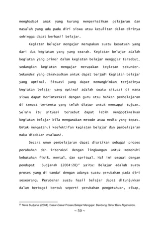 ~ 50 ~
menghadapi anak yang kurang memperhatikan pelajaran dan
masalah yang ada pada diri siswa atau kesulitan dalam dirinya
sehingga dapat berhasil belajar.
Kegiatan belajar mengajar merupakan suatu kesatuan yang
dari dua kegiatan yang yang searah. Kegiatan belajar adalah
kegiatan yang primer dalam kegiatan belajar mengajar tersebut,
sedangkan kegiatan mengajar merupakan kegiatan sekunder.
Sekunder yang dimaksudkan untuk dapat terjadi kegiatan belajar
yang optimal. Situasi yang dapat memungkinkan terjadinya
kegiatan belajar yang optimal adalah suatu situasi di mana
siswa dapat berinteraksi dengan guru atau bahkan pembelajaran
di tempat tertentu yang telah diatur untuk mencapai tujuan.
Selain itu situasi tersebut dapat lebih mengoptimalkan
kegiatan belajar bila mengunakan metode atau media yang tepat.
Untuk mengetahui keefektifan kegiatan belajar dan pembelajaran
maka diadakan evaluasi.
Secara umum pembelajaran dapat diartikan sebagai proses
perubahan dan interaksi dengan lingkungan untuk memenuhi
kebutuhan fisik, mental, dan spritual. Hal ini sesuai dengan
pendapat Sudjanah (2004:28)27
yaitu: Belajar adalah suatu
proses yang di tandai dengan adanya suatu perubahan pada diri
seseorang. Perubahan suatu hasil belajar dapat ditunjukkan
dalam berbagai bentuk seperti perubahan pengetahuan, sikap,
27 Nana Sudjana. (2004). Dasar-Dasar Proses Belajar Mengajar. Bandung: Sinar Baru Algensindo.
 