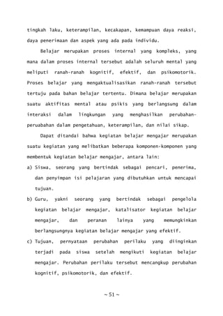 ~ 51 ~
tingkah laku, keterampilan, kecakapan, kemampuan daya reaksi,
daya penerimaan dan aspek yang ada pada individu.
Belajar merupakan proses internal yang kompleks, yang
mana dalam proses internal tersebut adalah seluruh mental yang
meliputi ranah-ranah kognitif, efektif, dan psikomotorik.
Proses belajar yang mengaktualisasikan ranah-ranah tersebut
tertuju pada bahan belajar tertentu. Dimana belajar merupakan
suatu aktifitas mental atau psikis yang berlangsung dalam
interaksi dalam lingkungan yang menghasilkan perubahan-
peruabahan dalam pengetahuan, keterampilan, dan nilai sikap.
Dapat ditandai bahwa kegiatan belajar mengajar merupakan
suatu kegiatan yang melibatkan beberapa komponen-komponen yang
membentuk kegiatan belajar mengajar, antara lain:
a) Siswa, seorang yang bertindak sebagai pencari, penerima,
dan penyimpan isi pelajaran yang dibutuhkan untuk mencapai
tujuan.
b) Guru, yakni seorang yang bertindak sebagai pengelola
kegiatan belajar mengajar, katalisator kegiatan belajar
mengajar, dan peranan lainya yang memungkinkan
berlangsungnya kegiatan belajar mengajar yang efektif.
c) Tujuan, pernyataan perubahan perilaku yang diinginkan
terjadi pada siswa setelah mengikuti kegiatan belajar
mengajar. Perubahan perilaku tersebut mencangkup perubahan
kognitif, psikomotorik, dan efektif.
 