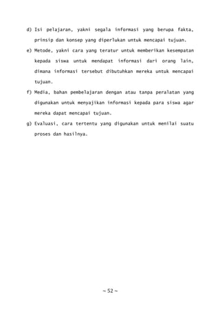 ~ 52 ~
d) Isi pelajaran, yakni segala informasi yang berupa fakta,
prinsip dan konsep yang diperlukan untuk mencapai tujuan.
e) Metode, yakni cara yang teratur untuk memberikan kesempatan
kepada siswa untuk mendapat informasi dari orang lain,
dimana informasi tersebut dibutuhkan mereka untuk mencapai
tujuan.
f) Media, bahan pembelajaran dengan atau tanpa peralatan yang
digunakan untuk menyajikan informasi kepada para siswa agar
mereka dapat mencapai tujuan.
g) Evaluasi, cara tertentu yang digunakan untuk menilai suatu
proses dan hasilnya.
 