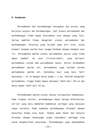 ~ 53 ~
D. Rangkuman
Pertumbuhan dan perkembangan merupakan dua proses yang
berjalan sejajar dan berdampingan. Jadi proses pertumbuhan dan
perkembangan tidak dapat dipisahkan satu dengan yang lain.
Setiap makhluk hidup mengalami proses pertumbuhan dan
perkembangan. Misalnya yang terjadi pada diri kita, kalau
diamati keadaan ketika bayi sangat berbeda dengan keadaan saat
ini. Pertumbuhan adalah proses pertambahan ukuran yang tidak
dapat kembali ke asal (irreversibel), yang meliputi
pertambahan volume dam pertambahan massa. Selain disebabkan
pertambahan ukuran sel, pertumbuhan juga terjadi karena
pertambahan jumlah sel. Contohnya bayi yang baru lahir
ukurannya + 45 cm dengan berat badan + 3 kg. Setelah mengalami
pertumbuhan, tinggi badan dapat mencapai lebih dari 150 cm dan
berat badan lebih dari 30 kg.
Perkembangan adalah proses menuju tercapainya kedewasaan.
Pada tingkat seluler, perkembangan dapat berupa diferensiasi
sel-sel yang baru membelah membentuk jaringan yang menyusun
organ tertentu. Pada tumbuhan perkembangan ditandai dengan
munculnya bunga atau buah. Sedang pada hewan dan manusia
ditandai dengan kematangan organ reproduksi sehingga siap
untuk menghasilkan keturunan. Perkembangan juga menyebabkan
 