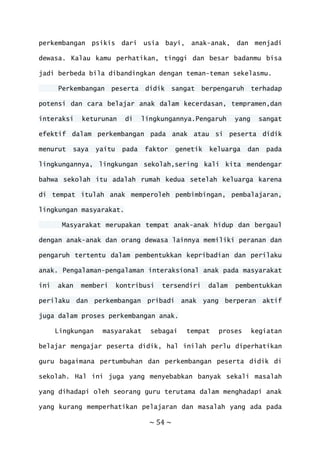 ~ 54 ~
perkembangan psikis dari usia bayi, anak-anak, dan menjadi
dewasa. Kalau kamu perhatikan, tinggi dan besar badanmu bisa
jadi berbeda bila dibandingkan dengan teman-teman sekelasmu.
Perkembangan peserta didik sangat berpengaruh terhadap
potensi dan cara belajar anak dalam kecerdasan, tempramen,dan
interaksi keturunan di lingkungannya.Pengaruh yang sangat
efektif dalam perkembangan pada anak atau si peserta didik
menurut saya yaitu pada faktor genetik keluarga dan pada
lingkungannya, lingkungan sekolah,sering kali kita mendengar
bahwa sekolah itu adalah rumah kedua setelah keluarga karena
di tempat itulah anak memperoleh pembimbingan, pembalajaran,
lingkungan masyarakat.
Masyarakat merupakan tempat anak-anak hidup dan bergaul
dengan anak-anak dan orang dewasa lainnya memiliki peranan dan
pengaruh tertentu dalam pembentukkan kepribadian dan perilaku
anak. Pengalaman-pengalaman interaksional anak pada masyarakat
ini akan memberi kontribusi tersendiri dalam pembentukkan
perilaku dan perkembangan pribadi anak yang berperan aktif
juga dalam proses perkembangan anak.
Lingkungan masyarakat sebagai tempat proses kegiatan
belajar mengajar peserta didik, hal inilah perlu diperhatikan
guru bagaimana pertumbuhan dan perkembangan peserta didik di
sekolah. Hal ini juga yang menyebabkan banyak sekali masalah
yang dihadapi oleh seorang guru terutama dalam menghadapi anak
yang kurang memperhatikan pelajaran dan masalah yang ada pada
 