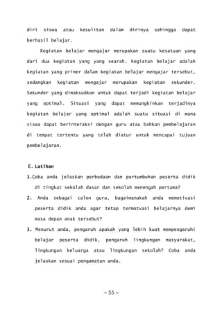 ~ 55 ~
diri siswa atau kesulitan dalam dirinya sehingga dapat
berhasil belajar.
Kegiatan belajar mengajar merupakan suatu kesatuan yang
dari dua kegiatan yang yang searah. Kegiatan belajar adalah
kegiatan yang primer dalam kegiatan belajar mengajar tersebut,
sedangkan kegiatan mengajar merupakan kegiatan sekunder.
Sekunder yang dimaksudkan untuk dapat terjadi kegiatan belajar
yang optimal. Situasi yang dapat memungkinkan terjadinya
kegiatan belajar yang optimal adalah suatu situasi di mana
siswa dapat berinteraksi dengan guru atau bahkan pembelajaran
di tempat tertentu yang telah diatur untuk mencapai tujuan
pembelajaran.
E. Latihan
1.Coba anda jelaskan perbedaan dan pertumbuhan peserta didik
di tingkat sekolah dasar dan sekolah menengah pertama?
2. Anda sebagai calon guru, bagaimanakah anda memotivasi
peserta didik anda agar tetap termotvasi belajarnya demi
masa depan anak tersebut?
3. Menurut anda, pengaruh apakah yang lebih kuat mempengaruhi
belajar peserta didik, pengaruh lingkungan masyarakat,
lingkungan keluarga atau lingkungan sekolah? Coba anda
jelaskan sesuai pengamatan anda.
 