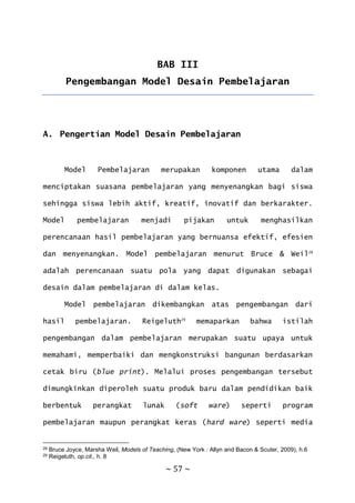 ~ 57 ~
BAB III
Pengembangan Model Desain Pembelajaran
A. Pengertian Model Desain Pembelajaran
Model Pembelajaran merupakan komponen utama dalam
menciptakan suasana pembelajaran yang menyenangkan bagi siswa
sehingga siswa lebih aktif, kreatif, inovatif dan berkarakter.
Model pembelajaran menjadi pijakan untuk menghasilkan
perencanaan hasil pembelajaran yang bernuansa efektif, efesien
dan menyenangkan. Model pembelajaran menurut Bruce & Weil28
adalah perencanaan suatu pola yang dapat digunakan sebagai
desain dalam pembelajaran di dalam kelas.
Model pembelajaran dikembangkan atas pengembangan dari
hasil pembelajaran. Reigeluth29
memaparkan bahwa istilah
pengembangan dalam pembelajaran merupakan suatu upaya untuk
memahami, memperbaiki dan mengkonstruksi bangunan berdasarkan
cetak biru (blue print). Melalui proses pengembangan tersebut
dimungkinkan diperoleh suatu produk baru dalam pendidikan baik
berbentuk perangkat lunak (soft ware) seperti program
pembelajaran maupun perangkat keras (hard ware) seperti media
28 Bruce Joyce, Marsha Weil, Models of Teaching, (New York : Allyn and Bacon & Scuter, 2009), h.6
29 Reigeluth, op.cit., h. 8
 