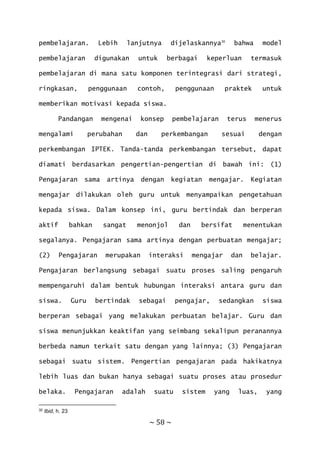 ~ 58 ~
pembelajaran. Lebih lanjutnya dijelaskannya30
bahwa model
pembelajaran digunakan untuk berbagai keperluan termasuk
pembelajaran di mana satu komponen terintegrasi dari strategi,
ringkasan, penggunaan contoh, penggunaan praktek untuk
memberikan motivasi kepada siswa.
Pandangan mengenai konsep pembelajaran terus menerus
mengalami perubahan dan perkembangan sesuai dengan
perkembangan IPTEK. Tanda-tanda perkembangan tersebut, dapat
diamati berdasarkan pengertian-pengertian di bawah ini: (1)
Pengajaran sama artinya dengan kegiatan mengajar. Kegiatan
mengajar dilakukan oleh guru untuk menyampaikan pengetahuan
kepada siswa. Dalam konsep ini, guru bertindak dan berperan
aktif bahkan sangat menonjol dan bersifat menentukan
segalanya. Pengajaran sama artinya dengan perbuatan mengajar;
(2) Pengajaran merupakan interaksi mengajar dan belajar.
Pengajaran berlangsung sebagai suatu proses saling pengaruh
mempengaruhi dalam bentuk hubungan interaksi antara guru dan
siswa. Guru bertindak sebagai pengajar, sedangkan siswa
berperan sebagai yang melakukan perbuatan belajar. Guru dan
siswa menunjukkan keaktifan yang seimbang sekalipun peranannya
berbeda namun terkait satu dengan yang lainnya; (3) Pengajaran
sebagai suatu sistem. Pengertian pengajaran pada hakikatnya
lebih luas dan bukan hanya sebagai suatu proses atau prosedur
belaka. Pengajaran adalah suatu sistem yang luas, yang
30 Ibid, h. 23
 