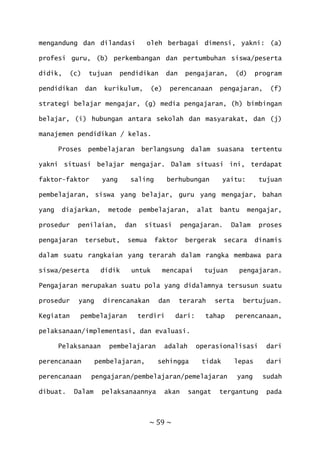~ 59 ~
mengandung dan dilandasi oleh berbagai dimensi, yakni: (a)
profesi guru, (b) perkembangan dan pertumbuhan siswa/peserta
didik, (c) tujuan pendidikan dan pengajaran, (d) program
pendidikan dan kurikulum, (e) perencanaan pengajaran, (f)
strategi belajar mengajar, (g) media pengajaran, (h) bimbingan
belajar, (i) hubungan antara sekolah dan masyarakat, dan (j)
manajemen pendidikan / kelas.
Proses pembelajaran berlangsung dalam suasana tertentu
yakni situasi belajar mengajar. Dalam situasi ini, terdapat
faktor-faktor yang saling berhubungan yaitu: tujuan
pembelajaran, siswa yang belajar, guru yang mengajar, bahan
yang diajarkan, metode pembelajaran, alat bantu mengajar,
prosedur penilaian, dan situasi pengajaran. Dalam proses
pengajaran tersebut, semua faktor bergerak secara dinamis
dalam suatu rangkaian yang terarah dalam rangka membawa para
siswa/peserta didik untuk mencapai tujuan pengajaran.
Pengajaran merupakan suatu pola yang didalamnya tersusun suatu
prosedur yang direncanakan dan terarah serta bertujuan.
Kegiatan pembelajaran terdiri dari: tahap perencanaan,
pelaksanaan/implementasi, dan evaluasi.
Pelaksanaan pembelajaran adalah operasionalisasi dari
perencanaan pembelajaran, sehingga tidak lepas dari
perencanaan pengajaran/pembelajaran/pemelajaran yang sudah
dibuat. Dalam pelaksanaannya akan sangat tergantung pada
 