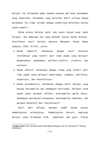 ~ 6 ~
belajar itu dilakukan maka semakin banyak dan baik perubahan
yang diperoleh. Perubahan yang bersifat aktif artinya bahwa
perubahan itu tidak terjadi dengan sendirinya melainkan karena
usaha sendiri.
Dalam proses belajar pasti ada suatu tujuan yang ingin
dicapai, ada beberapa hal yang menjadi tujuan dalam belajar.
Klasifikasi hasil belajar menurut Benyamin Bloom (Nana
Sudjana, 2010: 22-23)6
, yaitu:
1. Ranah kognitif, berkenaan dengan hasil belajara
intelektual yang terdiri dari enam aspek yang meliputi
pengetahuan, pemahaman, aplikasi,analisi, sintesis, dan
evaluasi.
2. Ranah afektif, berkenaan dengan sikap yang terdiri dari
lima aspek yang meliputi penerimaan, jawaban, penilaian,
organisasi, dan internalisasi.
3. Ranah psikomotorik, berkenaan dengan hasil belajar yang
berupa ketrampilan dan kemampuan bertindak, meliputi enam
aspek yakni gerakan refleks, keterampilan gerak dasar,
kemampuan perceptual,ketepatan, keterampilan kompleks, dan
gerakan ekspresif dan interpretatif.
Hasil dari belajar menjadi model dalam proses
pembelajaran selanjutnya. Pembelajaran berarti kegiatan
belajar yang dilakukan oleh pemelajar dan guru. Proses
6 Sudjana, Nana. 2010. Penilaian Hasil Proses Belajar Mengajar. (Cet. XV). Bandung: PT. Ramaja
Rosdakarya.
 