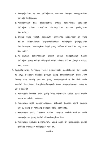 ~ 63 ~
a. Mengajarkan satuan pelajaran pertama dengan menggunakan
metode kelompok.
b. Memberikan tes diagnostik untuk memeriksa kemajuan
belajar siswa setelah disampaikan satuan pelajaran
tersebut.
c. Siswa yang telah memenuhi kriteria keberhasilan yang
telah ditetapkan diperkenankan menempuh pengajaran
berikutnya, sedangkan bagi yang belum diberikan kegiatan
korektif
d. Melakukan pemeriksaan akhir untuk mengetahui hasil
belajar yang telah dicapai oleh siswa dalam jangka waktu
tertentu.
4. Pembelajaran Terpadu (Unit Learning); pendekatan ini pada
mulanya disebut metode proyek yang dikembangkan oleh John
Dewey dan orang pertama yang mempergunakan istilah unit
adalah Morrison. Langkah-langkah umum pengembangan program
unit adalah :
a. Menyusun lembar unit yang luas bertitik tolak dari topik
atau masalah tertentu.
b. Menyusun unit pembelajaran, sebagai bagian dari sumber
unit, yang dirancang dengan pola tertentu.
c. Menyusun unit lesson dalam rangka melaksanakan unit
pengajaran yang telah dikembangkan itu
d. Menyusun satuan pelajaran, yang akan dilaksanakan dalam
proses belajar mengajar harian.
 