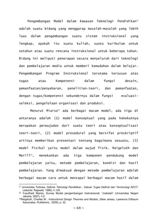 ~ 64 ~
Pengembangan Model dalam Kawasan Teknologi Pendidikan31
adalah suatu bidang yang menggarap masalah-masalah yang lebih
luas dalam pengembangan suatu sistem instruksional yang
lengkap, apakah itu suatu kuliah, suatu kurikulum untuk
setahun atau suatu rencana instruksional untuk beberapa tahun.
Bidang ini meliputi penerapan secara menyeluruh dari teknologi
dan pembelajaran media untuk memberi kemudahan dalam belajar.
Pengembangan Program Instruksional terutama tersusun atas
tugas atau Kompetensi dalam fungsi desain,
pemanfaatan/penyebaran, penelitian-teori, dan pemanfaatan,
dengan tugas/kompetensi sekundernya dalam fungsi evaluasi-
seleksi, pengelolaan organisasi dan produksi.
Menurut Miarso32
ada berbagai macam model, ada tiga di
antaranya adalah (1) model konseptual yang pada hakekatnya
merupakan perwujudan dari suatu teori atau konseptualisasi
teori-teori, (2) model prosedural yang bersifat preskriptif
artinya memberikan presentasi tentang bagaimana sesuatu, (3)
model fisikal yaitu model dalam wujud fisik. Reigeluth dan
Merill33
, menekankan ada tiga komponen pendukung model
pembelajaran yaitu, metode pembelajaran, kondisi dan hasil
pembelajaran. Yang dimaksud dengan metode pembelajaran adalah
berbagai macam cara untuk mencapai berbagai macam hasil dalam
31 Universitas Terbuka, Definisi Teknologi Pendidikan : Satuan Tugas Definisi dan Terminologi AECT,
(Jakarta: Rajawali, 1986), h.125
32 Yusufhadi Miarso, Survey Model pengembangan Instruksional, “makalah” (Universitas Negeri
Jakarta, 2007), h.5
33Reigeluth, Charles M , Instructional Design Theories and Models, (New Jersey: Lawrence Erlbaum
Associates, Publishers, 2009), p. 22.
 