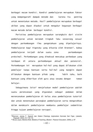 ~ 65 ~
berbagai macam kondisi. Kondisi pembelajaran merupakan faktor
yang mempengaruhi dampak metode dan karena itu penting
untuk menentukan metode. Hasil pembelajaran merupakan berbagai
akibat yang dapat dipakai untuk mengukur kegunaan berbagai
macam metode dalam berbagai kondisi.
Peristiwa pembelajaran merupakan serangkain dari sistim
pembelajaran untuk merubah tingkah laku seseorang sesuai
dengan perkembangan ilmu pengetahuan yang dipelajarinya.
Pembelajaran bagi Vigotsky yang dikutip oleh Brennen34
, bahwa
pembelajaran terjadi dalam suatu zona perkembangan
proksimal. Perkembangan yang dimaksud mencakup perbedaan yang
terdapat di antara perkembangan aktual dan potensial.
Perkembangan ini merupakan hal-hal yang dapat dilakukan oleh
pemelajar tanpa bantuan serta hal-hal yang mungkin dapat
dilakukan dengan bantuan pihak yang lebih tahu, baik
bantuan yang diberikan oleh guru atau sesama dengan teman
belajar.
Sebagaimana Joice35
menjelaskan model pembelajaran adalah
suatu perencanaan yang digunakan sebagai pedoman dalam
merencanakan pembelajaran di kelas atau pembelajaran tutorial
dan untuk menentukan perangkat pembelajaran serta mengarahkan
dalam mendesain pembelajaran membantu pembelajar sedemikian
hingga tujuan pembelajaran tercapai.
34Brennan, James F, Sejarah dan Sistem Psikologi, terjemahan Nurmala Sari Fajar, (Jakarta:
Rajawali, 2003), hh.118-119.
35 Bruce Joyce, Marsha Weil, Models of Teaching, (Boston : Pearson Education, 2009), p. 87
 