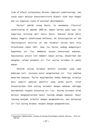~ 67 ~
(Law of Efect) selanjutnya Skinner (Operant conditioning), dan
untuk teori belajar konstruktivistik diawali oleh Jean Peaget
dan Lev Vygotsky (zone of proximal development).
Pavlov36
adalah orang Rusia. Ia menemukan Classical
Conditioning di dekade 1890-an. Namun karena pada saat itu
negerinya tertutup dari dunia barat, bukunya dalam edisi
bahasa Inggris Conditioned Reflexes: An Investigation of the
Physiological Activity of the Cerebral Cortex baru bisa
diterbitkan tahun 1927. Saat itu Pavlov sedang mempelajari
bagaimana air liur membantu proses pencernaan makanan.
Kegiatannya antara lain memberi makan anjing, eksperimen dan
mengukur volume produksi air liur anjing tersebut di waktu
makan.
Setelah anjing tersebut melalui prosedur yang sama
beberapa kali, ternyata mulai mengeluarkan air liur sebelum
menerima makanan. Pavlov menyimpulkan bahwa beberapa stimulus
baru seperti pakaian peneliti yang serba putih, telah
diasosiasikan oleh anjing tersebut dengan makanan sehingga
menimbulkan respons keluarnya air liur. Anjing tersebut telah
belajar mengasosiasikan bunyi lonceng dengan makanan. Bunyi
lonceng menjadi stimulus dengan pengkondisian, dan keluarnya
air liur anjing disebut respons dengan pengkondisian.
36 Hergenhahn, Matthew Olson, Theories of Learning (Teori Belajar), (Jakarta : Kencana, 2010), hh.
180-194.
 