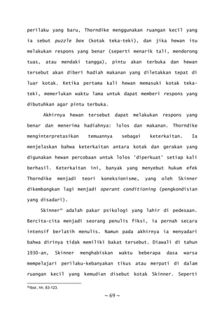 ~ 69 ~
perilaku yang baru, Thorndike menggunakan ruangan kecil yang
ia sebut puzzle box (kotak teka-teki), dan jika hewan itu
melakukan respons yang benar (seperti menarik tali, mendorong
tuas, atau mendaki tangga), pintu akan terbuka dan hewan
tersebut akan diberi hadiah makanan yang diletakkan tepat di
luar kotak. Ketika pertama kali hewan memasuki kotak teka-
teki, memerlukan waktu lama untuk dapat memberi respons yang
dibutuhkan agar pintu terbuka.
Akhirnya hewan tersebut dapat melakukan respons yang
benar dan menerima hadiahnya: lolos dan makanan. Thorndike
menginterpretasikan temuannya sebagai keterkaitan. Ia
menjelaskan bahwa keterkaitan antara kotak dan gerakan yang
digunakan hewan percobaan untuk lolos 'diperkuat' setiap kali
berhasil. Keterkaitan ini, banyak yang menyebut hukum efek
Thorndike menjadi teori koneksionisme, yang oleh Skinner
dikembangkan lagi menjadi operant conditioning (pengkondisian
yang disadari).
Skinner39
adalah pakar psikologi yang lahir di pedesaan.
Bercita-cita menjadi seorang penulis fiksi, ia pernah secara
intensif berlatih menulis. Namun pada akhirnya ia menyadari
bahwa dirinya tidak memiliki bakat tersebut. Diawali di tahun
1930-an, Skinner menghabiskan waktu beberapa dasa warsa
mempelajari perilaku-kebanyakan tikus atau merpati di dalam
ruangan kecil yang kemudian disebut kotak Skinner. Seperti
39Ibid., hh. 83-123.
 