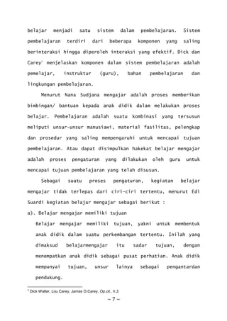 ~ 7 ~
belajar menjadi satu sistem dalam pembelajaran. Sistem
pembelajaran terdiri dari beberapa komponen yang saling
berinteraksi hingga diperoleh interaksi yang efektif. Dick dan
Carey7
menjelaskan komponen dalam sistem pembelajaran adalah
pemelajar, instruktur (guru), bahan pembelajaran dan
lingkungan pembelajaran.
Menurut Nana Sudjana mengajar adalah proses memberikan
bimbingan/ bantuan kepada anak didik dalam melakukan proses
belajar. Pembelajaran adalah suatu kombinasi yang tersusun
meliputi unsur-unsur manusiawi, material fasilitas, pelengkap
dan prosedur yang saling mempengaruhi untuk mencapai tujuan
pembelajaran. Atau dapat disimpulkan hakekat belajar mengajar
adalah proses pengaturan yang dilakukan oleh guru untuk
mencapai tujuan pembelajaran yang telah disusun.
Sebagai suatu proses pengaturan, kegiatan belajar
mengajar tidak terlepas dari ciri-ciri tertentu, menurut Edi
Suardi kegiatan belajar mengajar sebagai berikut :
a). Belajar mengajar memiliki tujuan
Belajar mengajar memiliki tujuan, yakni untuk membentuk
anak didik dalam suatu perkembangan tertentu. Inilah yang
dimaksud belajarmengajar itu sadar tujuan, dengan
menempatkan anak didik sebagai pusat perhatian. Anak didik
mempunyai tujuan, unsur lainya sebagai pengantardan
pendukung.
7 Dick Walter, Lou Carey, James O.Carey, Op.cit., h.3.
 