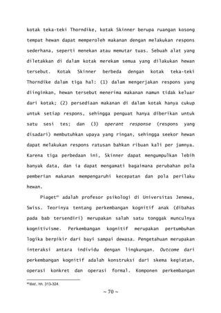 ~ 70 ~
kotak teka-teki Thorndike, kotak Skinner berupa ruangan kosong
tempat hewan dapat memperoleh makanan dengan melakukan respons
sederhana, seperti menekan atau memutar tuas. Sebuah alat yang
diletakkan di dalam kotak merekam semua yang dilakukan hewan
tersebut. Kotak Skinner berbeda dengan kotak teka-teki
Thorndike dalam tiga hal: (1) dalam mengerjakan respons yang
diinginkan, hewan tersebut menerima makanan namun tidak keluar
dari kotak; (2) persediaan makanan di dalam kotak hanya cukup
untuk setiap respons, sehingga penguat hanya diberikan untuk
satu sesi tes; dan (3) operant response (respons yang
disadari) membutuhkan upaya yang ringan, sehingga seekor hewan
dapat melakukan respons ratusan bahkan ribuan kali per jamnya.
Karena tiga perbedaan ini, Skinner dapat mengumpulkan lebih
banyak data, dan ia dapat mengamati bagaimana perubahan pola
pemberian makanan mempengaruhi kecepatan dan pola perilaku
hewan.
Piaget40
adalah profesor psikologi di Universitas Jenewa,
Swiss. Teorinya tentang perkembangan kognitif anak (dibahas
pada bab tersendiri) merupakan salah satu tonggak munculnya
kognitivisme. Perkembangan kognitif merupakan pertumbuhan
logika berpikir dari bayi sampai dewasa. Pengetahuan merupakan
interaksi antara individu dengan lingkungan. Outcome dari
perkembangan kognitif adalah konstruksi dari skema kegiatan,
operasi konkret dan operasi formal. Komponen perkembangan
40Ibid., hh. 313-324.
 
