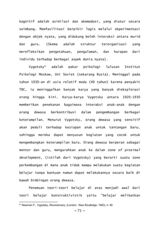 ~ 71 ~
kognitif adalah asimilasi dan akomodasi, yang diatur secara
seimbang. Memfasilitasi berpikir logis melalui ekperimentasi
dengan objek nyata, yang didukung boleh interaksi antara murid
dan guru. (Skema adalah struktur terorganisasi yang
merefleksikan pengetahuan, pengalaman, dan harapan dari
individu terhadap berbagai aspek dunia nyata).
Vygotsky41
adalah pakar psikologi lulusan Institut
Psikologi Moskow, Uni Soviet (sekarang Rusia). Meninggal pada
tahun 1930-an di usia relatif muda (40 tahun) karena penyakit
TBC, ia meninggalkan banyak karya yang banyak dieksplorasi
orang hingga kini. Karya-karya Vygotsky antara 1920-1930
memberikan penekanan bagaimana interaksi anak-anak dengan
orang dewasa berkontribusi dalam pengembangan berbagai
keterampilan. Menurut Vygotsky, orang dewasa yang sensitif
akan peduli terhadap kesiapan anak untuk tantangan baru,
sehingga mereka dapat menyusun kegiatan yang cocok untuk
mengembangkan keterampilan baru. Orang dewasa berperan sebagai
mentor dan guru, mengarahkan anak ke dalam zone of proximal
development, (istilah dari Vygotsky) yang berarti suatu zone
perkembangan di mana anak tidak mampu melakukan suatu kegiatan
belajar tanpa bantuan namun dapat melakukannya secara baik di
bawah bimbingan orang dewasa.
Penemuan teori-teori belajar di atas menjadi awal dari
teori belajar konstruktivistik yaitu ”belajar melibatkan
41 Newman F, Vygotsky, Revolutonary, (London: New Routledge, 1993), h. 90
 