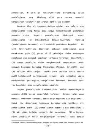 ~ 73 ~
pendidikan. Nilai-nilai konstruktivisme berkembang dalam
pembelajaran yang didukung oleh guru secara memadai
berdasarkan inisiatif dan arahan dari siswa sendiri.
Menurut Slavin42
, konstruktivisme adalah cara belajar dan
pembelajaran yang fokus pada upaya memaksimalkan pemahaman
peserta didik. Seperti pembelajaran diskaveri, model
pembelajaran ini dikondisikan dengan meaningful learning
(pembelajaran bermakna) dari madzhab pemikiran kognitif. Di
sini Konstruktivisme diartikan sebagai pembelajaran yang
menekankan pada (1) peran aktif pebelajar dalam membangun
pemahaman dan memupuk kepekaan terhadap informasi (Woolfolk);
(2) upaya pebelajar dalam mengkonstruk pengetahuan untuk
memupuk kepekaan terhadap lingkungan (McCown, Driscoll), dan
(3) belajar akan terjadi ketika para peserta didik secara
aktif-kolaboratif merencanakan situasi yang mencakup upaya
menformulasi pertanyaan, menjelaskan fenomena, menandai isu-
isu kompleks, atau menyelesaikan masalah.
Tujuan pembelajaran konstruktivis adalah memberdayakan
peserta didik untuk memperoleh informasi dengan jalan yang
membuat informasi tersebut lebih siap dipahami dan siap pakai.
Untuk itu diperlukan beberapa karakteristik berikut: (1)
pembelajaran aktif; (2) pembelajaran autentik dan situasional;
(3) aktivitas belajar menarik dan menantang; (4) bridging,
yakni pebelajar mesti menghubungkan informasi baru dengan
42 Robert E. Slavin, Educational Psycology : Theories and Practice, (New York: Pearson, 2006), h. 86
 