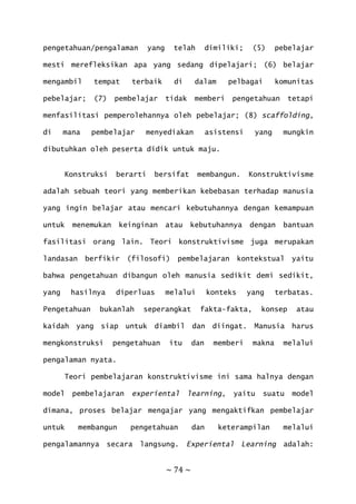 ~ 74 ~
pengetahuan/pengalaman yang telah dimiliki; (5) pebelajar
mesti merefleksikan apa yang sedang dipelajari; (6) belajar
mengambil tempat terbaik di dalam pelbagai komunitas
pebelajar; (7) pembelajar tidak memberi pengetahuan tetapi
menfasilitasi pemperolehannya oleh pebelajar; (8) scaffolding,
di mana pembelajar menyediakan asistensi yang mungkin
dibutuhkan oleh peserta didik untuk maju.
Konstruksi berarti bersifat membangun. Konstruktivisme
adalah sebuah teori yang memberikan kebebasan terhadap manusia
yang ingin belajar atau mencari kebutuhannya dengan kemampuan
untuk menemukan keinginan atau kebutuhannya dengan bantuan
fasilitasi orang lain. Teori konstruktivisme juga merupakan
landasan berfikir (filosofi) pembelajaran kontekstual yaitu
bahwa pengetahuan dibangun oleh manusia sedikit demi sedikit,
yang hasilnya diperluas melalui konteks yang terbatas.
Pengetahuan bukanlah seperangkat fakta-fakta, konsep atau
kaidah yang siap untuk diambil dan diingat. Manusia harus
mengkonstruksi pengetahuan itu dan memberi makna melalui
pengalaman nyata.
Teori pembelajaran konstruktivisme ini sama halnya dengan
model pembelajaran experiental learning, yaitu suatu model
dimana, proses belajar mengajar yang mengaktifkan pembelajar
untuk membangun pengetahuan dan keterampilan melalui
pengalamannya secara langsung. Experiental Learning adalah:
 