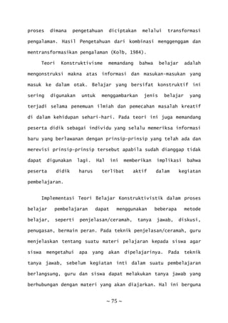 ~ 75 ~
proses dimana pengetahuan diciptakan melalui transformasi
pengalaman. Hasil Pengetahuan dari kombinasi menggenggam dan
mentransformasikan pengalaman (Kolb, 1984).
Teori Konstruktivisme memandang bahwa belajar adalah
mengonstruksi makna atas informasi dan masukan-masukan yang
masuk ke dalam otak. Belajar yang bersifat konstruktif ini
sering digunakan untuk menggambarkan jenis belajar yang
terjadi selama penemuan ilmiah dan pemecahan masalah kreatif
di dalam kehidupan sehari-hari. Pada teori ini juga memandang
peserta didik sebagai individu yang selalu memeriksa informasi
baru yang berlawanan dengan prinsip-prinsip yang telah ada dan
merevisi prinsip-prinsip tersebut apabila sudah dianggap tidak
dapat digunakan lagi. Hal ini memberikan implikasi bahwa
peserta didik harus terlibat aktif dalam kegiatan
pembelajaran.
Implementasi Teori Belajar Konstruktivistik dalam proses
belajar pembelajaran dapat menggunakan beberapa metode
belajar, seperti penjelasan/ceramah, tanya jawab, diskusi,
penugasan, bermain peran. Pada teknik penjelasan/ceramah, guru
menjelaskan tentang suatu materi pelajaran kepada siswa agar
siswa mengetahui apa yang akan dipelajarinya. Pada teknik
tanya jawab, sebelum kegiatan inti dalam suatu pembelajaran
berlangsung, guru dan siswa dapat melakukan tanya jawab yang
berhubungan dengan materi yang akan diajarkan. Hal ini berguna
 