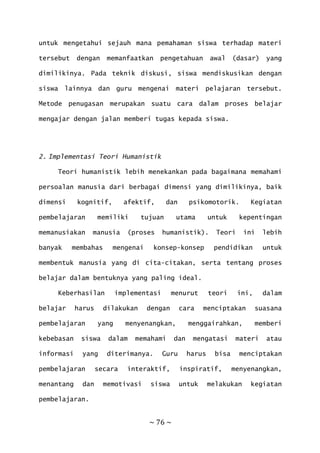 ~ 76 ~
untuk mengetahui sejauh mana pemahaman siswa terhadap materi
tersebut dengan memanfaatkan pengetahuan awal (dasar) yang
dimilikinya. Pada teknik diskusi, siswa mendiskusikan dengan
siswa lainnya dan guru mengenai materi pelajaran tersebut.
Metode penugasan merupakan suatu cara dalam proses belajar
mengajar dengan jalan memberi tugas kepada siswa.
2. Implementasi Teori Humanistik
Teori humanistik lebih menekankan pada bagaimana memahami
persoalan manusia dari berbagai dimensi yang dimilikinya, baik
dimensi kognitif, afektif, dan psikomotorik. Kegiatan
pembelajaran memiliki tujuan utama untuk kepentingan
memanusiakan manusia (proses humanistik). Teori ini lebih
banyak membahas mengenai konsep-konsep pendidikan untuk
membentuk manusia yang di cita-citakan, serta tentang proses
belajar dalam bentuknya yang paling ideal.
Keberhasilan implementasi menurut teori ini, dalam
belajar harus dilakukan dengan cara menciptakan suasana
pembelajaran yang menyenangkan, menggairahkan, memberi
kebebasan siswa dalam memahami dan mengatasi materi atau
informasi yang diterimanya. Guru harus bisa menciptakan
pembelajaran secara interaktif, inspiratif, menyenangkan,
menantang dan memotivasi siswa untuk melakukan kegiatan
pembelajaran.
 
