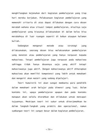 ~ 79 ~
menghilangkan kejenuhan dari kegiatan pembelajaran yang tiap
hari mereka kerjakan. Pelaksanaan kegiatan pembelajaran yang
memenuhi criteria di atas dapat dilakukan dengan cara dosen
merubah wahana atau situasi tempat pembelajaran, misalnya saja
pembelajaran yang biasanya dilaksanakan di dalam kelas bisa
merubahnya di luar ruangan seperti di kebun ataupun halaman
kuliah.
Sedangkan mengenai metode atau strategi yang
dilaksanakan, seorang dosen bisa melaksanakan pembelajaran
yang monoton atau pembelajaran yang hanya terpusat kepada
mahasiswa. Tetapi pembelajaran juga terpusat pada mahasiswa
sehingga tidak hanya dosennya saja yang aktif tetapi
mahasiswanya juga aktif. Dengan mahasiswanya aktif diharapkan
mahasiswa akan memiliki kompetensi yang lebih untuk memahami
dan mengerti akan materi yang sedang dipelajari.
Teori humaistik ini akan sangat membantu para pendidik
dalam memahami arah belajar pada dimensi yang luas. Dalam
konteks ini, upaya pembelajaran apapun dan pada konteks
manapun akan selalu diarahkan dan dilakukan untuk mencapai
tujuannya. Meskipun teori ini sukar untuk diterjemahkan ke
dalam langkah-langkah yang praktis dan operasional, namun
sumbangan teori ini sangat besar dalam kegiatan pembelajaran.
 