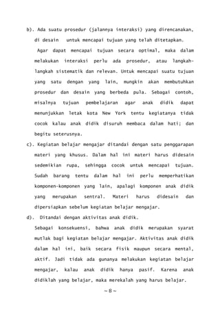 ~ 8 ~
b). Ada suatu prosedur (jalannya interaksi) yang direncanakan,
di desain untuk mencapai tujuan yang telah ditetapkan.
Agar dapat mencapai tujuan secara optimal, maka dalam
melakukan interaksi perlu ada prosedur, atau langkah-
langkah sistematik dan relevan. Untuk mencapai suatu tujuan
yang satu dengan yang lain, mungkin akan membutuhkan
prosedur dan desain yang berbeda pula. Sebagai contoh,
misalnya tujuan pembelajaran agar anak didik dapat
menunjukkan letak kota New York tentu kegiatanya tidak
cocok kalau anak didik disuruh membaca dalam hati; dan
begitu seterusnya.
c). Kegiatan belajar mengajar ditandai dengan satu penggarapan
materi yang khusus. Dalam hal ini materi harus didesain
sedemikian rupa, sehingga cocok untuk mencapai tujuan.
Sudah barang tentu dalam hal ini perlu memperhatikan
komponen-komponen yang lain, apalagi komponen anak didik
yang merupakan sentral. Materi harus didesain dan
dipersiapkan sebelum kegiatan belajar mengajar.
d). Ditandai dengan aktivitas anak didik.
Sebagai konsekuensi, bahwa anak didik merupakan syarat
mutlak bagi kegiatan belajar mengajar. Aktivitas anak didik
dalam hal ini, baik secara fisik maupun secara mental,
aktif. Jadi tidak ada gunanya melakukan kegiatan belajar
mengajar, kalau anak didik hanya pasif. Karena anak
didiklah yang belajar, maka merekalah yang harus belajar.
 