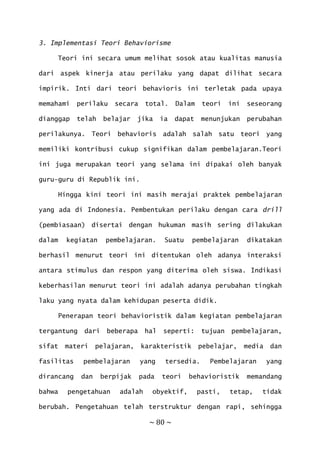 ~ 80 ~
3. Implementasi Teori Behaviorisme
Teori ini secara umum melihat sosok atau kualitas manusia
dari aspek kinerja atau perilaku yang dapat dilihat secara
impirik. Inti dari teori behavioris ini terletak pada upaya
memahami perilaku secara total. Dalam teori ini seseorang
dianggap telah belajar jika ia dapat menunjukan perubahan
perilakunya. Teori behavioris adalah salah satu teori yang
memiliki kontribusi cukup signifikan dalam pembelajaran.Teori
ini juga merupakan teori yang selama ini dipakai oleh banyak
guru-guru di Republik ini.
Hingga kini teori ini masih merajai praktek pembelajaran
yang ada di Indonesia. Pembentukan perilaku dengan cara drill
(pembiasaan) disertai dengan hukuman masih sering dilakukan
dalam kegiatan pembelajaran. Suatu pembelajaran dikatakan
berhasil menurut teori ini ditentukan oleh adanya interaksi
antara stimulus dan respon yang diterima oleh siswa. Indikasi
keberhasilan menurut teori ini adalah adanya perubahan tingkah
laku yang nyata dalam kehidupan peserta didik.
Penerapan teori behavioristik dalam kegiatan pembelajaran
tergantung dari beberapa hal seperti: tujuan pembelajaran,
sifat materi pelajaran, karakteristik pebelajar, media dan
fasilitas pembelajaran yang tersedia. Pembelajaran yang
dirancang dan berpijak pada teori behavioristik memandang
bahwa pengetahuan adalah obyektif, pasti, tetap, tidak
berubah. Pengetahuan telah terstruktur dengan rapi, sehingga
 