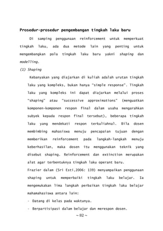 ~ 82 ~
Prosedur-prosedur pengembangan tingkah laku baru
Di samping penggunaan reinforcement untuk memperkuat
tingkah laku, ada dua metode lain yang penting untuk
mengembangkan pola tingkah laku baru yakni shaping dan
modelling.
(1) Shaping
Kebanyakan yang diajarkan di kuliah adalah urutan tingkah
laku yang kompleks, bukan hanya “simple response”. Tingkah
laku yang kompleks ini dapat diajarkan melalui proses
“shaping” atau “successive approximations” (menguatkan
komponen-komponen respon final dalam usaha mengarahkan
subyek kepada respon final tersebut), beberapa tingkah
laku yang mendekati respon terkuliahnal. Bila dosen
membimbing mahasiswa menuju pencapaian tujuan dengan
memberikan reinforcement pada langkah-langkah menuju
keberhasilan, maka dosen itu menggunakan teknik yang
disebut shaping. Reinforcement dan extinction merupakan
alat agar terbentuknya tingkah laku operant baru.
Frazier dalam (Sri Esti,2006: 139) menyampaikan penggunaan
shaping untuk memperbaiki tingkah laku belajar. Ia
mengemukakan lima langkah perbaikan tingkah laku belajar
mahamahasiswa antara lain:
• Datang di kelas pada waktunya.
• Berpartisipasi dalam belajar dan merespon dosen.
 