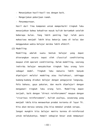 ~ 83 ~
• Menunjukkan hasil-hasil tes dengan baik.
• Mengerjakan pokerjaan rumah.
• Penyempurnaan.
Hasil dari lima komponen untuk memperbaiki tingkah laku
menunjukkan bahwa kehadiran masuk kuliah bertambah setelah
beberapa bulan. Yang lebih penting lagi ialah para
mahasiswa menjadi lebih bisa bekerja sama di kelas dan
menggunakan waktu belajar mereka lebih efektif.
(2) Modelling
Modelling adalah suatu bentuk belajar yang dapat
diterangkan secara tepat oleh classical conditioning
maupun oleh operant conditioning. Dalam modelling, seorang
individu belajar menyaksikan tingkah laku orang lain
sebagai model. Tingkah laku manusia lebih banyak
dipelajari melalui modeling atau ikuliahtasi, sehingga
kadang-kadang disebut belajar dengan pengajaran langsung.
Pola bahasa, gaya pakaian, dan musik dipelajari dengan
mengamati tingkah laku orang lain. Modelling dapat
terjadi, baik dengan “direct reinforcement” maupun dengan
“vicarious reinforcement”. Kuliah asalnya, seseorang yang
menjadi idola kita menawarkan produk tertentu di layar TV.
Kita akan merasa senang jika bisa memakai produk serupa.
Sangat mungkin kita belajar meniru karena di-reinforced
untuk melakukannya. Hampir sebagian besar anak mempunyai
 