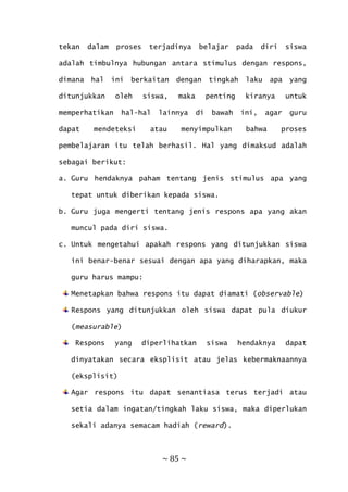 ~ 85 ~
tekan dalam proses terjadinya belajar pada diri siswa
adalah timbulnya hubungan antara stimulus dengan respons,
dimana hal ini berkaitan dengan tingkah laku apa yang
ditunjukkan oleh siswa, maka penting kiranya untuk
memperhatikan hal-hal lainnya di bawah ini, agar guru
dapat mendeteksi atau menyimpulkan bahwa proses
pembelajaran itu telah berhasil. Hal yang dimaksud adalah
sebagai berikut:
a. Guru hendaknya paham tentang jenis stimulus apa yang
tepat untuk diberikan kepada siswa.
b. Guru juga mengerti tentang jenis respons apa yang akan
muncul pada diri siswa.
c. Untuk mengetahui apakah respons yang ditunjukkan siswa
ini benar-benar sesuai dengan apa yang diharapkan, maka
guru harus mampu:
Menetapkan bahwa respons itu dapat diamati (observable)
Respons yang ditunjukkan oleh siswa dapat pula diukur
(measurable)
Respons yang diperlihatkan siswa hendaknya dapat
dinyatakan secara eksplisit atau jelas kebermaknaannya
(eksplisit)
Agar respons itu dapat senantiasa terus terjadi atau
setia dalam ingatan/tingkah laku siswa, maka diperlukan
sekali adanya semacam hadiah (reward).
 