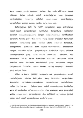 ~ 88 ~
yang tepat, untuk mencapai tujuan dan pada akhirnya dapat
dikemas dalam sebuah model pembelajaran yang berupaya
meningkatkan kinerja melalui penciptaan, pemanfaatan,
pengelolaan proses dengan sumber daya yang ada.
Selanjutnya John Mc Neil45
mengatakan pada prinsipnya
model-model pengembangan kurikulum tergantung kebijakan
sekolah mengembangkannya dengan memperhatikan manifestasi
sekolah? Karena pemilihan model yang sesuai prosedur formulasi
sasaran tergantung pada tujuan utama sekolah tersebut.
Sebagaimana gambaran, dari tujuan institusional dicocokkan
dengan prosedur dalam pengembangan kurikulum dapat dilihat
dalampelatihan yang lazim dalam komunitas sekolah. Ada
kebebasan lebih dalam formulasi sasaran kurikulum dalam
sekolah umum daripada tradisional yang berkenaan dengan
pengetahuan filsafat, sebab mereka sering mempunyai sasaran
yang sangat luas.
Allen & Unwin (1998)46
menganjurkan, pengembangan model
pembelajaran adalah kebijakan yang berusaha menyediakan
kemudahan pendekatan-pendekatan pengembangan pembelajaran
dalam kurikulum. Sebagaimana model pengembangan kurikulum
yang di gambarkan dalam proses ke tiga ungkapan yang terangkai
yaitu organisasi, pengembangan dan aplikasi merupakan bentuk
dasar dari model pengembangan pembelajaran.
45 John Mc Neil, Curriculum; A Comprehensive Introduction, (California : Harper Collins, 1998), p.115
46 Allen, Unwin, Curriculum Development and Design, (Sydney : Murray Print, 1998), hh 81, 84-86.
 